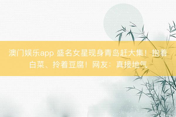 澳门娱乐app 盛名女星现身青岛赶大集!抱着白菜、拎着豆腐!网友:真接地气