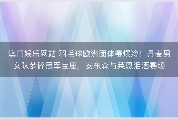 澳门娱乐网站 羽毛球欧洲团体赛爆冷！丹麦男女队梦碎冠军宝座，安东森与莱恩泪洒赛场