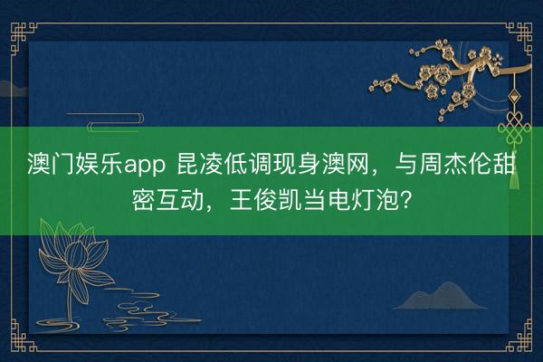 澳门娱乐app 昆凌低调现身澳网,与周杰伦甜密互动,王俊凯当电灯泡?