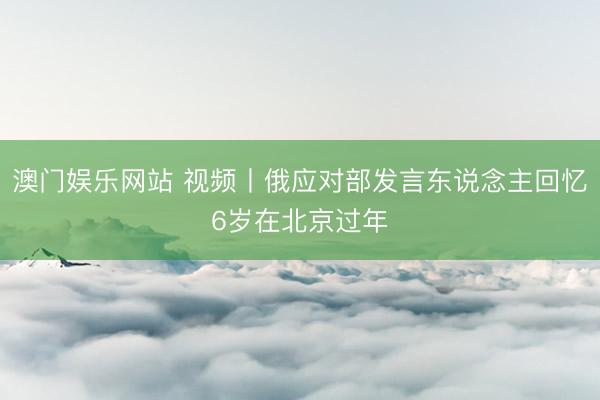 澳门娱乐网站 视频丨俄应对部发言东说念主回忆6岁在北京过年