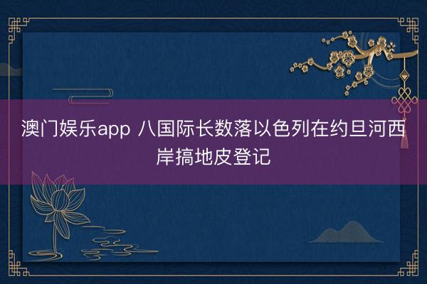 澳门娱乐app 八国际长数落以色列在约旦河西岸搞地皮登记