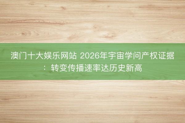 澳门十大娱乐网站 2026年宇宙学问产权证据：转变传播速率达历史新高