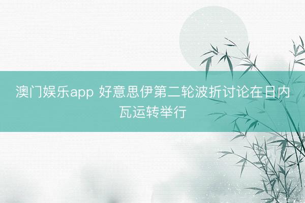 澳门娱乐app 好意思伊第二轮波折讨论在日内瓦运转举行
