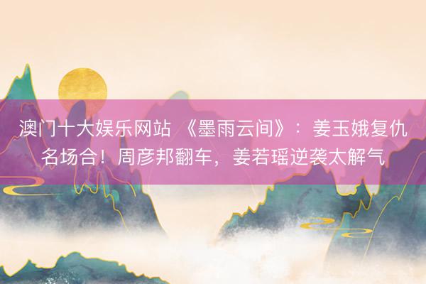 澳门十大娱乐网站 《墨雨云间》:姜玉娥复仇名场合!周彦邦翻车,姜若瑶逆袭太解气