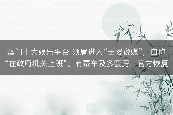 澳门十大娱乐平台 须眉进入“王婆说媒”，自称“在政府机关上班”、有豪车及多套房，官方恢复