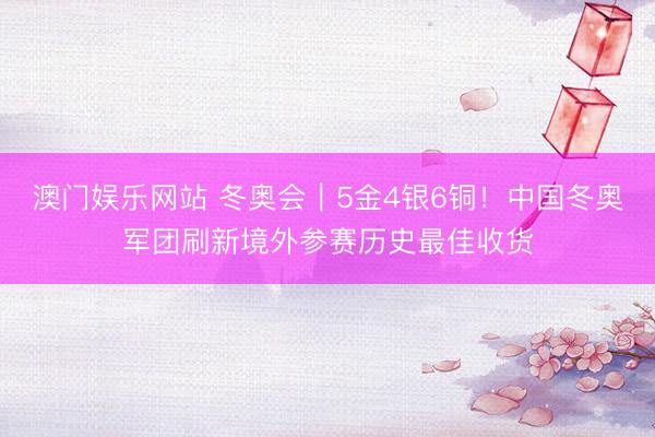 澳门娱乐网站 冬奥会｜5金4银6铜！中国冬奥军团刷新境外参赛历史最佳收货