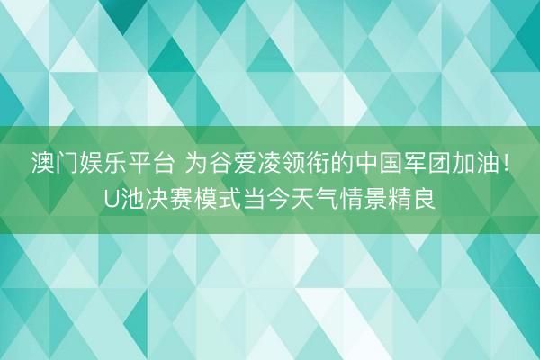 澳门娱乐平台 为谷爱凌领衔的中国军团加油！U池决赛模式当今天气情景精良