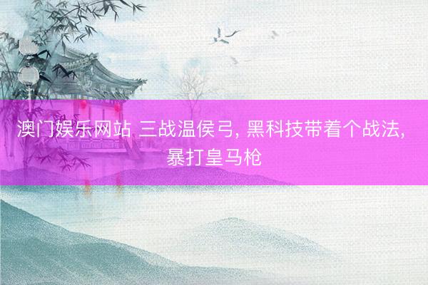 澳门娱乐网站 三战温侯弓, 黑科技带着个战法, 暴打皇马枪