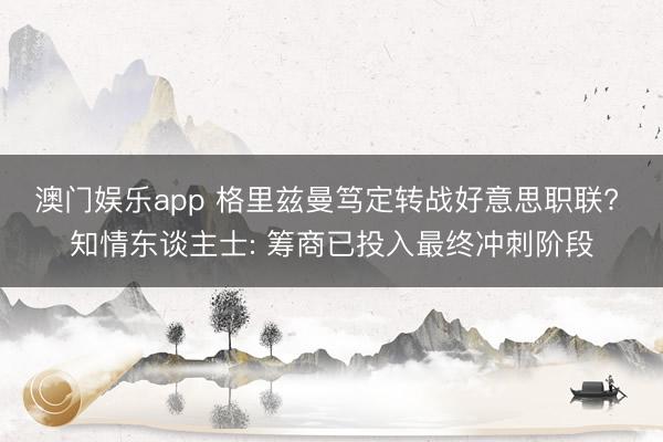 澳门娱乐app 格里兹曼笃定转战好意思职联? 知情东谈主士: 筹商已投入最终冲刺阶段