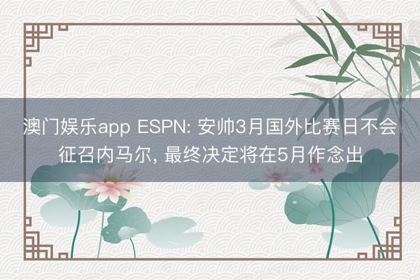 澳门娱乐app ESPN: 安帅3月国外比赛日不会征召内马尔, 最终决定将在5月作念出