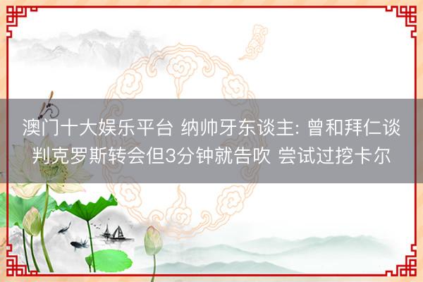 澳门十大娱乐平台 纳帅牙东谈主: 曾和拜仁谈判克罗斯转会但3分钟就告吹 尝试过挖卡尔