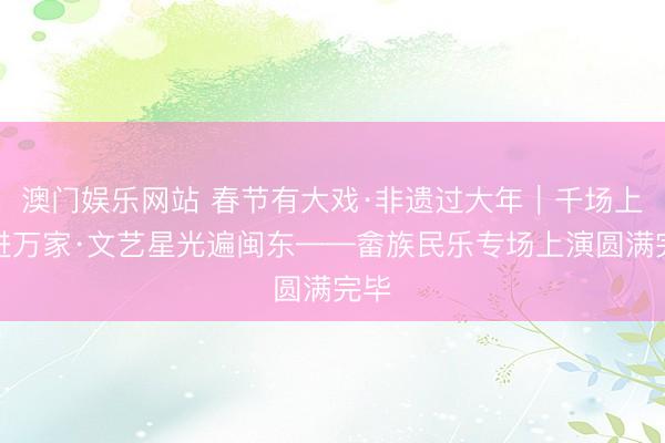 澳门娱乐网站 春节有大戏·非遗过大年｜千场上演进万家·文艺星光遍闽东——畲族民乐专场上演圆满完毕