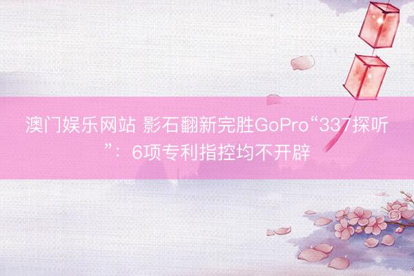 澳门娱乐网站 影石翻新完胜GoPro“337探听”:6项专利指控均不开辟