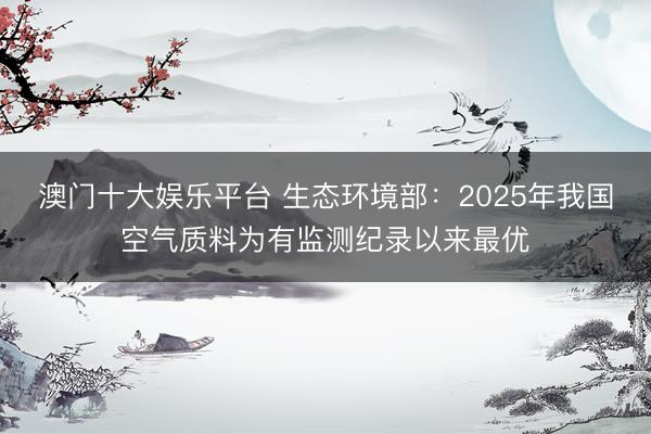 澳门十大娱乐平台 生态环境部:2025年我国空气质料为有监测纪录以来最优