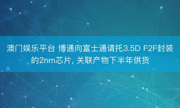澳门娱乐平台 博通向富士通请托3.5D F2F封装的2nm芯片， 关联产物下半年供货