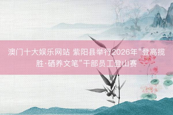 澳门十大娱乐网站 紫阳县举行2026年“登高揽胜·硒养文笔”干部员工登山赛