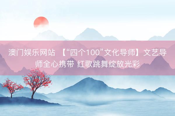 澳门娱乐网站 【“四个100”文化导师】文艺导师全心携带 红歌跳舞绽放光彩