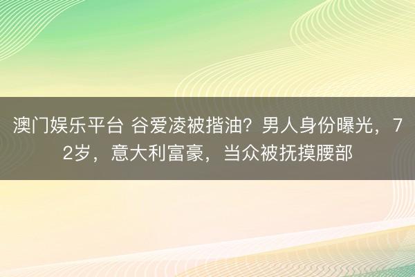 澳门娱乐平台 谷爱凌被揩油？男人身份曝光，72岁，意大利富豪，当众被抚摸腰部