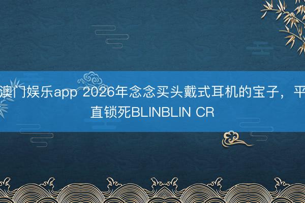 澳门娱乐app 2026年念念买头戴式耳机的宝子，平直锁死BLINBLIN CR