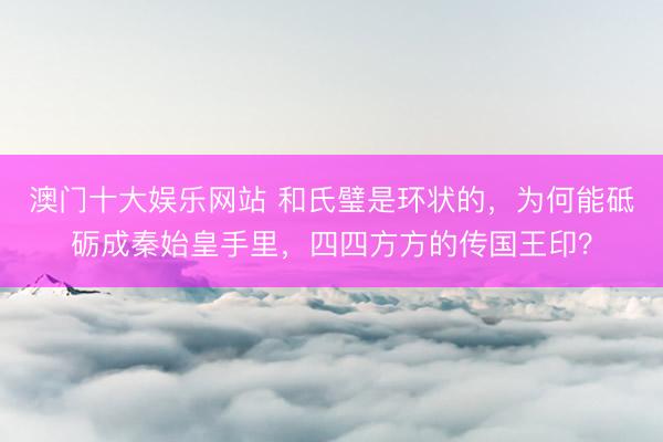 澳门十大娱乐网站 和氏璧是环状的，为何能砥砺成秦始皇手里，四四方方的传国王印？