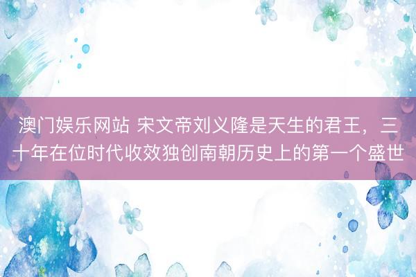 澳门娱乐网站 宋文帝刘义隆是天生的君王，三十年在位时代收效独创南朝历史上的第一个盛世