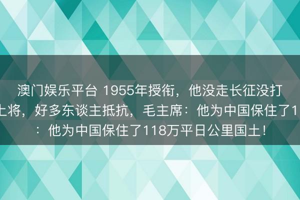 澳门娱乐平台 1955年授衔，他没走长征没打过大会战却被授予上将，好多东谈主抵抗，毛主席：他为中国保住了118万平日公里国土！