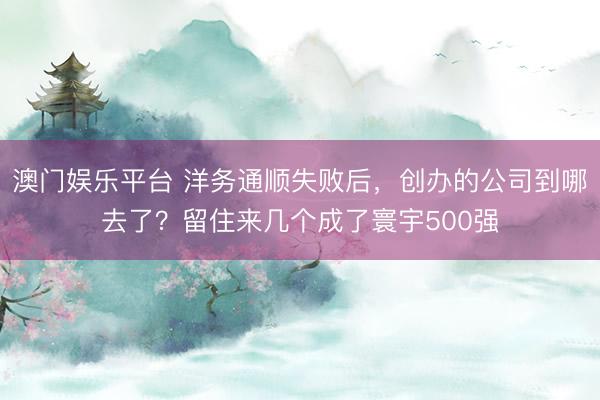 澳门娱乐平台 洋务通顺失败后，创办的公司到哪去了？留住来几个成了寰宇500强