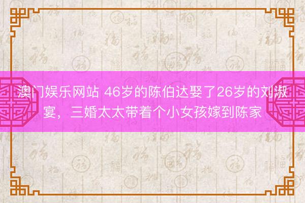 澳门娱乐网站 46岁的陈伯达娶了26岁的刘淑宴，三婚太太带着个小女孩嫁到陈家