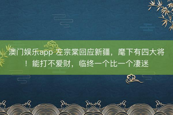 澳门娱乐app 左宗棠回应新疆，麾下有四大将！能打不爱财，临终一个比一个凄迷