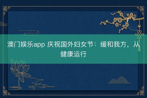 澳门娱乐app 庆祝国外妇女节：缓和我方，从健康运行