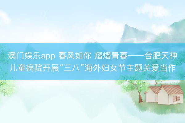 澳门娱乐app 春风如你 熠熠青春——合肥天神儿童病院开展“三八”海外妇女节主题关爱当作