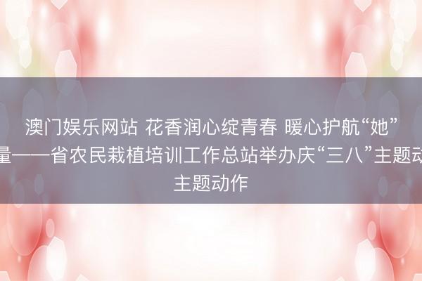 澳门娱乐网站 花香润心绽青春 暖心护航“她”力量——省农民栽植培训工作总站举办庆“三八”主题动作