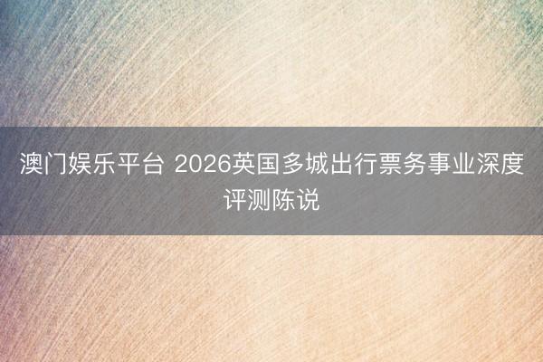 澳门娱乐平台 2026英国多城出行票务事业深度评测陈说