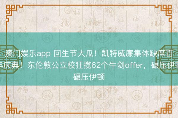 澳门娱乐app 回生节大瓜！凯特威廉集体缺席百年庆典！东伦敦公立校狂揽62个牛剑offer，碾压伊顿