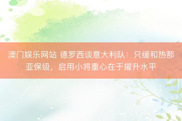 澳门娱乐网站 德罗西谈意大利队:只缓和热那亚保级,启用小将重心在于擢升水平