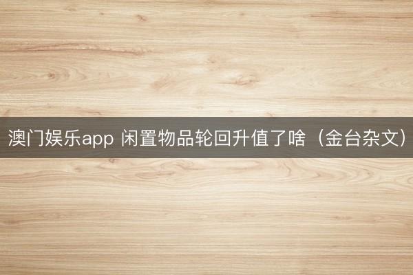 澳门娱乐app 闲置物品轮回升值了啥（金台杂文）