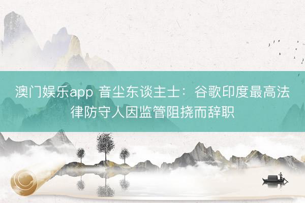 澳门娱乐app 音尘东谈主士:谷歌印度最高法律防守人因监管阻挠而辞职