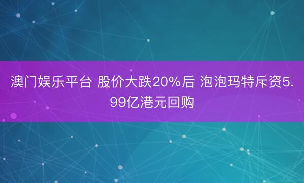 澳门娱乐平台 股价大跌20%后 泡泡玛特斥资5.99亿港元回购