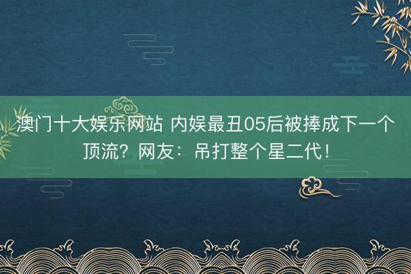 澳门十大娱乐网站 内娱最丑05后被捧成下一个顶流？网友：吊打整个星二代！