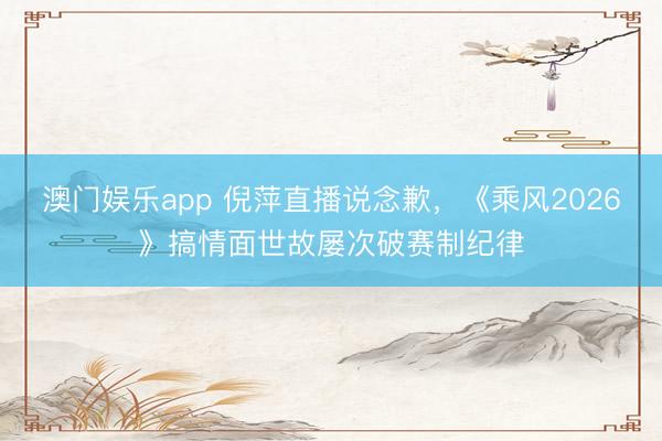 澳门娱乐app 倪萍直播说念歉，《乘风2026》搞情面世故屡次破赛制纪律