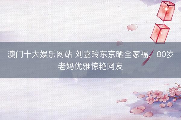澳门十大娱乐网站 刘嘉玲东京晒全家福,80岁老妈优雅惊艳网友