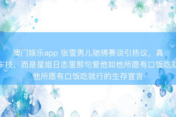 澳门娱乐app 张雪男儿驰骋赛谈引热议，真确圈粉的不是车技，而是星姐日志里那句爱他如他所愿有口饭吃就行的生存宣言