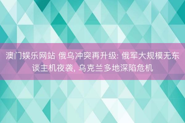 澳门娱乐网站 俄乌冲突再升级: 俄军大规模无东谈主机夜袭， 乌克兰多地深陷危机