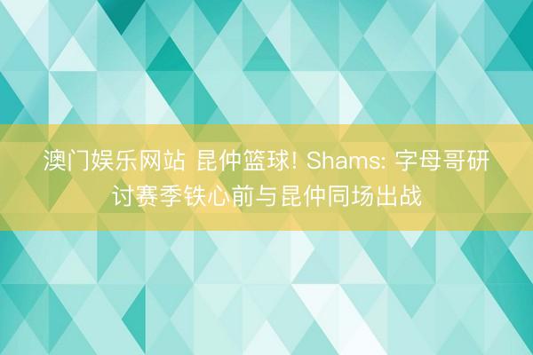 澳门娱乐网站 昆仲篮球! Shams: 字母哥研讨赛季铁心前与昆仲同场出战