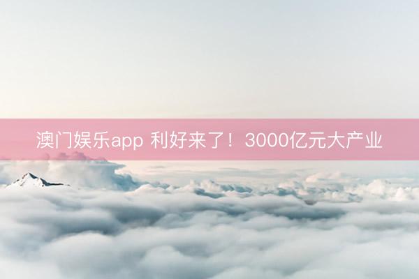 澳门娱乐app 利好来了！3000亿元大产业