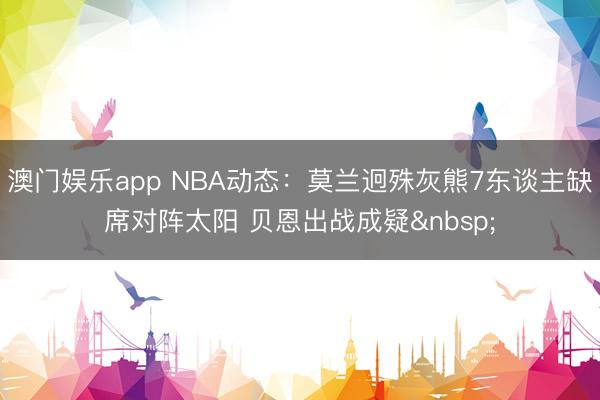 澳门娱乐app NBA动态:莫兰迥殊灰熊7东谈主缺席对阵太阳 贝恩出战成疑