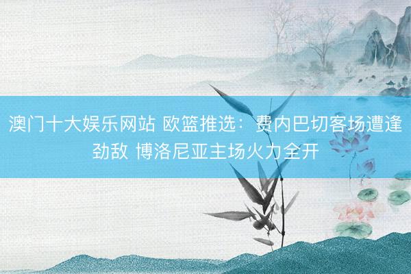 澳门十大娱乐网站 欧篮推选:费内巴切客场遭逢劲敌 博洛尼亚主场火力全开
