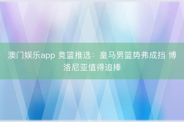 澳门娱乐app 竞篮推选：皇马男篮势弗成挡 博洛尼亚值得追捧