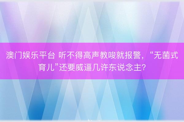 澳门娱乐平台 听不得高声教唆就报警，“无菌式育儿”还要威逼几许东说念主？