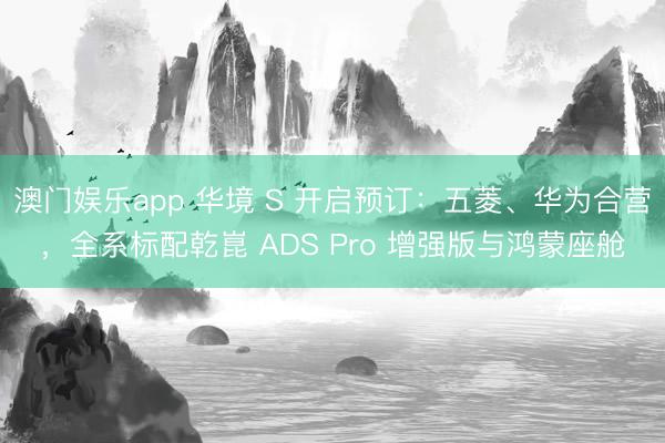 澳门娱乐app 华境 S 开启预订：五菱、华为合营，全系标配乾崑 ADS Pro 增强版与鸿蒙座舱